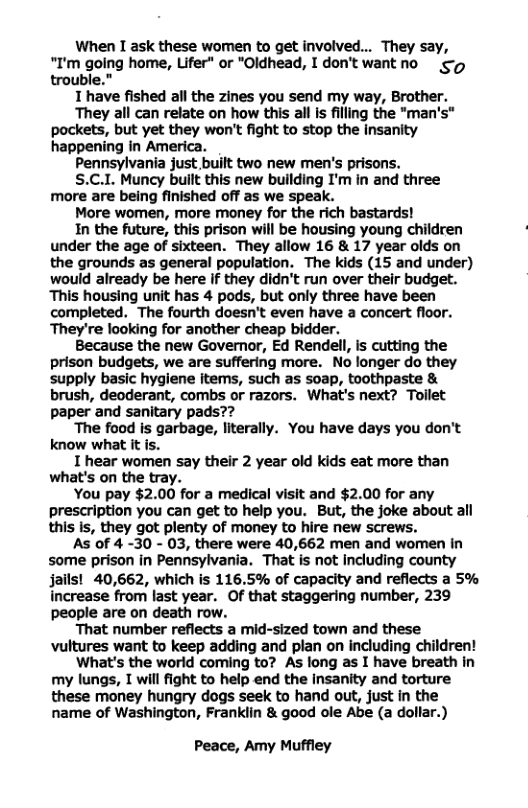 When I ask these women to get involved... They say, “I’m going home, Lifer” or "Oldhead, I don’t wantno trouble.” T have fished all the zines you send my way, Brother. They all can relate on how this all is filling the *man’s" pockets, but yet they won’t fight to stop the insanity happening in America. Pennsylvania just built two new men’s prisons. S.C.1. Muncy built this new building I’m in and three more are being finished off as we speak. More women, more money for the rich bastards! In the future, this prison will be housing young children under the age of sixteen. They allow 16 & 17 year olds on the grounds as general population. The kids (15 and under) would already be here if they didn’t run over their budget. This housing unit has 4 pods, but only three have been completed. The fourth doesn’t even have a concert floor. ‘They’re looking for another cheap bidder. Because the new Governor, Ed Rendell, is cutting the prison budgets, we are suffering more. No longer do they supply basic hygiene items, such as soap, toothpaste & brush, deoderant, combs or razors. What’s next? Tollet paper and sanitary pads?? ‘The food is garbage, literally. You have days you don’t know what it is. T hear women say their 2 year old kids eat more than what’s on the tray. You pay $2.00 for a medical visit and $2.00 for any prescription you can get to help you. But, the joke about all this is, they got plenty of money to hire new screws. As of 4 -30 - 03, there were 40,662 men and women In some prison in Pennsylvania. That is not including county jails! 40,662, which is 116.5% of capacity and reflects a 5% increase from last year. Of that staggering number, 239 people are on death row. That number reflects a mid-sized town and these vultures want to keep adding and plan on including children! What’s the world coming to? As long as I have breath in my lungs, T will fight to help end the Insanity and torture these money hungry dogs seek to hand out, just in the name of Washington, Frankiin & good ole Abe (a dollar.) Peace, Amy Muffley